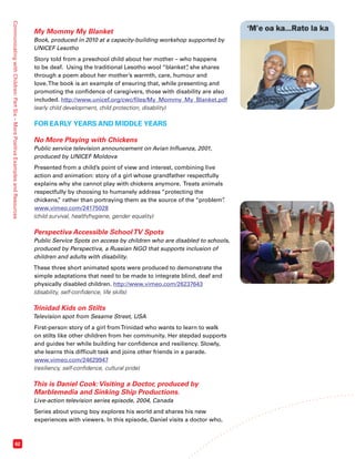 Communicating with Children: Part Six – More Positive Examples and Resources 62 
My Mommy My Blanket 
Book, produced in 2010 at a capacity-building workshop supported by 
UNICEF Lesotho 
Story told from a preschool child about her mother – who happens 
to be deaf. Using the traditional Lesotho wool “blanket”, she shares 
through a poem about her mother’s warmth, care, humour and 
love. The book is an example of ensuring that, while presenting and 
promoting the confidence of caregivers, those with disability are also 
included. http://www.unicef.org/cwc/files/My_Mommy_My_Blanket.pdf 
(early child development, child protection, disability) 
FOR EARLY YEARS AND MIDDLE YEARS 
No More Playing with Chickens 
Public service television announcement on Avian Influenza, 2001, 
produced by UNICEF Moldova 
Presented from a child’s point of view and interest, combining live 
action and animation: story of a girl whose grandfather respectfully 
explains why she cannot play with chickens anymore. Treats animals 
respectfully by choosing to humanely address “protecting the 
chickens,” rather than portraying them as the source of the “problem”. 
www.vimeo.com/24175028 
(child survival, health/hygiene, gender equality) 
Perspectiva Accessible School TV Spots 
Public Service Spots on access by children who are disabled to schools, 
produced by Perspectiva, a Russian NGO that supports inclusion of 
children and adults with disability. 
These three short animated spots were produced to demonstrate the 
simple adaptations that need to be made to integrate blind, deaf and 
physically disabled children. http://www.vimeo.com/26237643 
(disability, self-confidence, life skills) 
Trinidad Kids on Stilts 
Television spot from Sesame Street, USA 
First-person story of a girl from Trinidad who wants to learn to walk 
on stilts like other children from her community. Her stepdad supports 
and guides her while building her confidence and resiliency. Slowly, 
she learns this difficult task and joins other friends in a parade. 
www.vimeo.com/24629947 
(resiliency, self-confidence, cultural pride) 
This is Daniel Cook: Visiting a Doctor, produced by 
Marblemedia and Sinking Ship Productions. 
Live-action television series episode, 2004, Canada 
Series about young boy explores his world and shares his new 
experiences with viewers. In this episode, Daniel visits a doctor who, 
 