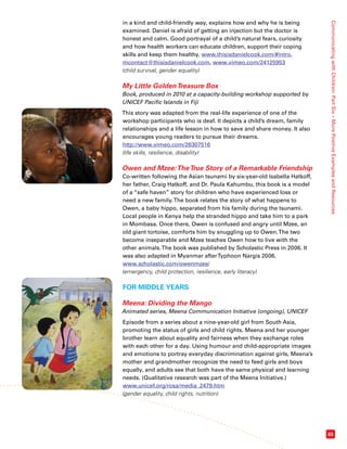 Communicating with Children: Part Six – More Positive Examples and Resources 
63 
in a kind and child-friendly way, explains how and why he is being 
examined. Daniel is afraid of getting an injection but the doctor is 
honest and calm. Good portrayal of a child’s natural fears, curiosity 
and how health workers can educate children, support their coping 
skills and keep them healthy. www.thisisdanielcook.com/#intro, 
mcontact@thisisdanielcook.com, www.vimeo.com/24125953 
(child survival, gender equality) 
My Little Golden Treasure Box 
Book, produced in 2010 at a capacity-building workshop supported by 
UNICEF Pacific Islands in Fiji 
This story was adapted from the real-life experience of one of the 
workshop participants who is deaf. It depicts a child’s dream, family 
relationships and a life lesson in how to save and share money. It also 
encourages young readers to pursue their dreams. 
http://www.vimeo.com/26307516 
(life skills, resilience, disability) 
Owen and Mzee: The True Story of a Remarkable Friendship 
Co-written following the Asian tsunami by six-year-old Isabella Hatkoff, 
her father, Craig Hatkoff, and Dr. Paula Kahumbu, this book is a model 
of a “safe haven” story for children who have experienced loss or 
need a new family. The book relates the story of what happens to 
Owen, a baby hippo, separated from his family during the tsunami. 
Local people in Kenya help the stranded hippo and take him to a park 
in Mombasa. Once there, Owen is confused and angry until Mzee, an 
old giant tortoise, comforts him by snuggling up to Owen. The two 
become inseparable and Mzee teaches Owen how to live with the 
other animals. The book was published by Scholastic Press in 2006. It 
was also adapted in Myanmar after Typhoon Nargis 2006. 
www.scholastic.com/owenmzee/ 
(emergency, child protection, resilience, early literacy) 
FOR MIDDLE YEARS 
Meena: Dividing the Mango 
Animated series, Meena Communication Initiative (ongoing), UNICEF 
Episode from a series about a nine-year-old girl from South Asia, 
promoting the status of girls and child rights. Meena and her younger 
brother learn about equality and fairness when they exchange roles 
with each other for a day. Using humour and child-appropriate images 
and emotions to portray everyday discrimination against girls, Meena’s 
mother and grandmother recognize the need to feed girls and boys 
equally, and adults see that both have the same physical and learning 
needs. (Qualitative research was part of the Meena Initiative.) 
www.unicef.org/rosa/media_2479.htm 
(gender equality, child rights, nutrition) 
 