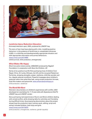 Communicating with Children: Part Six – More Positive Examples and Resources 64 
Landmine Injury Reduction Education 
Animated television spot, 2005, produced by UNICEF Iraq 
The story of two Iraqi boys playing with a kite, modelling positive 
behaviour in the presence of landmines or unexploded ordnances 
(UXO), in a child-like and developmentally appropriate situation and 
with appropriate information and correct behaviours. 
www.vimeo.com/24174880 
(child survival, child protection, emergencies) 
What Makes Me Happy 
Short live-action drama series, 2006/2007, produced by Ragdoll 
Foundation in cooperation with Save the Children, UK 
Series of six positive true-life films portraying lives of children from 
Nepal, China, Sri Lanka, Ethiopia, the UK and the occupied Palestinian 
Territories, stressing strengths, power, resilience, child-like wonder and 
fun, despite adverse conditions. Powerful messages about children’s 
potential rather than what they lack, using simple production formats, 
local film-makers and personnel. www.whatmakesmehappy.tv 
(child protection, resilience) 
The World We Want 
Television documentary on children’s experiences with conflict, 2007, 
developed at a workshop for 7–12-year-olds with Spacetoons Kids TV, 
UNICEF Iraq and UNICEF Jordan 
Story portraying real experiences of Sunni and Shia’a children dealing 
with armed conflict, while showing daily fun activities and friendship 
during difficult times. Accompanying documentary about the project 
shows how the production team (camera work, editing, script and 
acting) included children, both boys and girls. 
www.vimeo.com/24175875 
(child protection, emergencies, resilience, gender equality) 
 