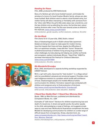 Communicating with Children: Part Six – More Positive Examples and Resources 
65 
Heading for Peace 
Film, 2006, produced by KRO Netherlands 
Story of a Serbian girl who loves football (soccer), and breaks the 
window of a home of a local Croatian Muslim family, whose son also 
loves football. Both children want to attend a local football camp, but 
neither family will allow interacting or friendship with someone from 
the “other side”. When the girl’s little sister plays near a landmine, and 
the two children end up attending the camp, the families learn about 
healing divisions after a war. The film won several prizes at children’s 
film festivals. www.vimeo.com/24175372 
(child protection, gender equality, conflict resolution, resilience, life skills) 
On the Block 
Film drama for 8–12-year-olds, 2006, Dublin, Ireland 
Story of disadvantaged youth in Dublin whose flats (apartment 
blocks) are being torn down to make space for modern homes, 
how this impacts their lives and how, despite the difficulties of 
life in an apartment complex, it was still their “home”. Shows the 
multidimensional lives of children living among drugs and other 
urban challenges, but also playing and helping one another as friends 
and competent, resilient individuals. Winner, “Heart Prize,” 2008 Prix 
Jeunesse International Film Festival for Children’s Television. 
www.vimeo.com/24175061 
(child protection, life skills, resilience) 
My Wonderful Grandpa 
Book, 2003, developed at a capacity-building workshop supported by 
UNICEF Vietnam 
Minh, a girl with polio, becomes the “best student” in a village school 
with her grandfather’s physical and emotional support. Provides a low-cost 
indigenous solution to a problem which builds self-confidence 
of local, disadvantaged people and models effective holistic 
communication for children. Formative research was conducted with 
children and caregivers prior to final production of the book. 
http://www.unicef.org/cwc/files/Wonderful_Grandpa.pdf 
(child survival, child protection, basic education, disability) 
I Heard Your Daddy Died / I Heard Your Mommy Died 
Books, 1994, by Mark Scrivani, published and distributed by 
Compassion Books, Inc., USA 
Examples of “safe haven” literature for children experiencing loss and 
death of a loved one. In direct and gentle words, the author speaks 
to the child, acknowledging a range of feelings, and suggests simple 
ways to cope and heal. Multicultural illustrations complement the texts. 
Models for developing communication for children on a wide range of 
difficult issues from emergencies, illness, abandonment, etc. 
www.compassionbooks.com, http://www.unicef.org/cwc/files/I_heard_ 
Your_Mommy_Died.pdf 
(holistic child development, child protection, HIV/AIDS) 
 