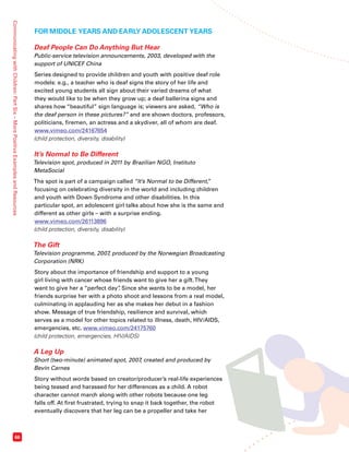 Communicating with Children: Part Six – More Positive Examples and Resources 66 
FOR MIDDLE YEARS AND EARLY ADOLESCENT YEARS 
Deaf People Can Do Anything But Hear 
Public-service television announcements, 2003, developed with the 
support of UNICEF China 
Series designed to provide children and youth with positive deaf role 
models: e.g., a teacher who is deaf signs the story of her life and 
excited young students all sign about their varied dreams of what 
they would like to be when they grow up; a deaf ballerina signs and 
shares how “beautiful” sign language is; viewers are asked, “Who is 
the deaf person in these pictures?” and are shown doctors, professors, 
politicians, firemen, an actress and a skydiver, all of whom are deaf. 
www.vimeo.com/24167654 
(child protection, diversity, disability) 
It’s Normal to Be Different 
Television spot, produced in 2011 by Brazilian NGO, Instituto 
MetaSocial 
The spot is part of a campaign called “It’s Normal to be Different,” 
focusing on celebrating diversity in the world and including children 
and youth with Down Syndrome and other disabilities. In this 
particular spot, an adolescent girl talks about how she is the same and 
different as other girls – with a surprise ending. 
www.vimeo.com/26113896 
(child protection, diversity, disability) 
The Gift 
Television programme, 2007, produced by the Norwegian Broadcasting 
Corporation (NRK) 
Story about the importance of friendship and support to a young 
girl living with cancer whose friends want to give her a gift. They 
want to give her a “perfect day”. Since she wants to be a model, her 
friends surprise her with a photo shoot and lessons from a real model, 
culminating in applauding her as she makes her debut in a fashion 
show. Message of true friendship, resilience and survival, which 
serves as a model for other topics related to illness, death, HIV/AIDS, 
emergencies, etc. www.vimeo.com/24175760 
(child protection, emergencies, HIV/AIDS) 
A Leg Up 
Short (two-minute) animated spot, 2007, created and produced by 
Bevin Carnes 
Story without words based on creator/producer’s real-life experiences 
being teased and harassed for her differences as a child. A robot 
character cannot march along with other robots because one leg 
falls off. At first frustrated, trying to snap it back together, the robot 
eventually discovers that her leg can be a propeller and take her 
 