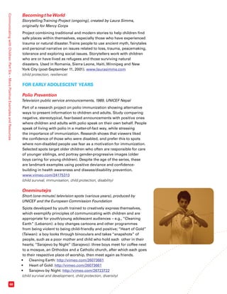 Communicating with Children: Part Six – More Positive Examples and Resources 68 
Becoming the World 
Storytelling Training Project (ongoing), created by Laura Simms, 
originally for Mercy Corps 
Project combining traditional and modern stories to help children find 
safe places within themselves, especially those who have experienced 
trauma or natural disaster. Trains people to use ancient myth, fairytales 
and personal narrative on issues related to loss, trauma, peacemaking, 
tolerance and exploring social issues. Storytellers work with children 
who are or have lived as refugees and those surviving natural 
disasters. Used in Romania, Sierra Leone, Haiti, Winnipeg and New 
York City (post-September 11, 2001). www.laurasimms.com 
(child protection, resilience) 
FOR EARLY ADOLESCENT YEARS 
Polio Prevention 
Television public service announcements, 1989, UNICEF Nepal 
Part of a research project on polio immunization showing alternative 
ways to present information to children and adults. Study comparing 
negative, stereotypical, fear-based announcements with positive ones 
where children and adults with polio speak on their own behalf. People 
speak of living with polio in a matter-of-fact way, while stressing 
the importance of immunization. Research shows that viewers liked 
the confidence of those who were disabled, and prefer this to spots 
where non-disabled people use fear as a motivation for immunization. 
Selected spots target older children who often are responsible for care 
of younger siblings, and portray gender-progressive images (older 
boys caring for young children). Despite the age of the series, these 
are landmark examples using positive deviance and confidence-building 
in health awareness and disease/disability prevention. 
www.vimeo.com/24175313 
(child survival, immunisation, child protection, disability) 
Oneminutejrs 
Short (one-minute) television spots (various years), produced by 
UNICEF and the European Commission Foundation 
Spots developed by youth trained to creatively express themselves, 
which exemplify principles of communicating with children and are 
appropriate for youth/young adolescent audiences – e.g., “Cleaning 
Earth” (Lebanon): a boy changes cartoons and other programmes 
from being violent to being child-friendly and positive; “Heart of Gold” 
(Taiwan): a boy looks through binoculars and takes “snapshots” of 
people, such as a poor mother and child who hold each other in their 
hearts; “Sarajevo by Night” (Sarajevo): three boys meet for coffee next 
to a mosque, an Orthodox and a Catholic church, after which each goes 
to their respective place of worship, then meet again as friends. 
• Cleaning Earth: http://vimeo.com/26073661 
• Heart of Gold: http://vimeo.com/26073661 
• Sarajevo by Night: http://vimeo.com/26723722 
(child survival and development, child protection, diversity) 
 