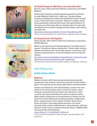 Communicating with Children: Part Six – More Positive Examples and Resources 
69 
Ten Terrific Things for BIG Kids to do with Little Kids! 
Book for youth, 2000, produced by Ministry of Education and UNICEF 
Maldives 
Child-to-child, integrative, gender-progressive approach to activities 
for older Maldivian children who “watch over” younger siblings 
(including modelling older children with disabilities caring for younger 
ones), in which both have fun and learn. Research on appeal, interest 
and comprehension conducted with youth, and impact evaluation of 
the project up to three years after the campaign. Part of an early child 
development communication strategy aimed at children, older siblings 
and adults (16). 
http://www.unicef.org/cwc/files/Ten_Terrific_Things-Maldives.PDF 
(child survival and development, child protection, gender equality, disability) 
Be Prepared/Let’s Sell Together 
Series of books, 2007, written by Myanmar adolescents, produced by 
UNICEF Myanmar 
Based on real experiences of disadvantaged and vulnerable youth to 
support “life skills and literacy development”. Topics include: bullying, 
disaster preparedness, HIV risk and peer pressure. Low-literacy, high-interest 
and appropriate for non-formal education and out-of-school 
children. 
http://www.unicef.org/cwc/files/Be_Prepared-Disaster_Preparadness.pdf 
http://www.unicef.org/cwc/files/Lets_Sell_Together.pdf 
(child protection, basic education, gender equality, emergencies, resilience) 
Web Resources 
AUDIO-VISUAL MEDIA 
RadiJoJo 
Website founded in 2003, featuring educational/entertaining radio 
programmes, other activities, and online content for and with children 
ages 3–13, supporting German-based radio series for and with children 
Children and adolescents, with adult facilitation, produce their own 
shows and are encouraged to send in audio files, photos, videos, 
drawings, include local cultural content, interview peers in other 
countries, learn about themselves and others and become active, 
global citizens. Scripts focus on the equal status of children from all 
parts of the world: bilateral and multilateral projects in Afghanistan, 
Sudan, Uganda, Turkey, China, Ukraine, Viet Nam, Brazil, Ghana, 
Russia and others, encouraging global education and cultural 
exchange. Topics include: health education, peace education, children’s 
literature, world music and political awareness. Winner: UNICEF’s 2009 
International Day of Broadcasting. 
www.radijojo.de or htroehlinger@radijojo.de 
(child survival and development, basic education, gender equality, child 
protection) 
 
