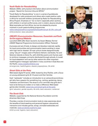 Communicating with Children: Part Six – More Positive Examples and Resources 70 
Youth Radio for Peacebuilding 
Website (2004), with practical information about communication 
project, “Search for Common Ground (SFCG)” 
“Youth Radio for Peacebuilding” is one in a series of guidebooks 
developed for radio producers and others who create positive radio 
in Africa for and with children (produced by Radio for Peacebuilding, 
Africa Project). Emphasis on “do no harm”, especially when working 
with children in armed conflict zones, and in violent, abusive situations. 
Most examples are from Africa, but can be adapted by anyone 
involved in youth peace-building programmes. 
www.radiopeaceafrica.org/assets/texts/pdf/manual_03_EN_color.pdf 
(child protection, basic education) 
CREATE (Communication Resources, Essentials and Tools 
for Emergency) Website 
Launched 2005 (after Asian tsunami), by Susan Mackay (former 
UNICEF Regional Programme Communication Officer, Thailand) 
A process and set of tools, to design and develop materials rapidly 
for local communities and communication teams working in areas 
with high risk for disaster. Of note: picture books designed locally 
using “clip art” images used in Thailand, Vietnam, Cambodia, Fiji and 
Solomon Islands on Avian flu, with child-like poems and rhymes used 
to reinforce messages, primarily distributed through schools. A model 
for local adaptation and use by other sectors for other important 
health/hygiene messages replicated in many countries in East Asia and 
the Pacific. www.createforchildren.org/ 
(emergencies, health/hygiene, disaster preparedness, life skills) 
Smart Girls at the Party 
Web-based digital TV series, 2009, hosted by Amy Poehler, with a focus 
on young adolescent girls (8–13 years) and their families 
Each “webisode” includes an introduction to an extraordinary/ordinary 
girl who has a passion for something (e.g., writing, gardening, dance, 
mediation and feminism). The show is a fun reminder that girls don’t 
have to be famous to matter or to make a difference. Web-based 
games also included. www.hulu.com/smart-girls-at-the-party 
(girls’ education, gender equality, life skills, basic education, resilience) 
The Scrub Club 
Website, supported by the National Science Foundation and the 
American Red Cross 
Provides a variety of communication tools to raise awareness about 
the benefits of hand washing and personal hygiene: educational, 
interactive and includes games, songs, animated webisodes and 
materials. www.scrubclub.org/home.aspx 
(child survival, hygiene, basic education) 
 