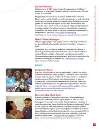 Communicating with Children: Part Six – More Positive Examples and Resources 
71 
Sesame Workshop 
Website, home of USA-based non-profit corporation with 40 years’ 
experience of exceptional children’s television to children in USA and 
in over 140 countries 
Key priority/curriculum areas of website and landmark “Sesame 
Street” series include: health and wellness, respect and understanding, 
literacy and numeracy, and emotional well-being. Includes numerous 
games and activities that support holistic child development, and 
links to the series which continuously evolve with current priorities of 
preschool children. Formative research is integral to the production 
process and the series is one of the most independently evaluated in 
all of children’s television. www.sesameworkshop.org 
(health/hygiene, school preparedness, gender equality, diversity, disability) 
MIDIAQ-MIDIATIVA Project 
Website supporting an NGO project aimed at educating families and 
the general public about quality television for children and youth in 
Brazil 
The website, links to research and other information are all part of 
advocating for local productions that meet unique cultural and value 
needs of Brazilian children. Particularly useful clearinghouse for 
Portuguese speakers who wish to network with other organizations, be 
included in meetings and festivals, etc. www.midiativa.tv/blog/ 
(basic education, child protection) 
BOOKS 
Compassion Books 
A website that includes numerous resources for children and adults 
on the topics of illness, death, grief and a variety of losses, including 
divorce, violence, trauma and suicide. Books, videos and audiotapes 
can be purchased. The materials have been reviewed by trauma 
professionals and others who have experienced similar losses. This 
website is included because it is often very difficult to find resource 
materials that are developmentally appropriate for children on these 
topics. www.compassionbooks.com/store/index.php 
(child protection, life skills, early literacy) 
Banco del Libro (Book Bank) 
A website devoted to promoting reading and children’s literature 
in Venezuela and Latin America. It was created in 1960 and had 
developed into a unique resource for Spanish speakers interested in 
culturally appropriate books for children. One supported project, “Read 
to Live,” began in 1999 after torrential rains and mudslides killed an 
estimated 30,000 people in Venezuela. Together with Ekare Publishers, 
bags of books were distributed and volunteers read stories to children. 
Some children told volunteers that they slept for the first time after 
someone read to them. www.bancodellibro.org.ve (in Spanish) 
(basic education, school preparedness, emergencies, resiliency) 
 
