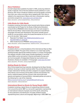 Communicating with Children: Part Six – More Positive Examples and Resources 72 
Ekare Publishers 
A small independent publisher founded in 1978, producing children’s 
books in Spanish. One of the first children’s book publishers in Latin 
America, their focus is books for children and young people, primarily 
from their own culture and other ethnic backgrounds. Their work is 
related to the experiences of Banco del Libro, a Venezuelan reading 
promotion programme. www.ekare.com.ve/index.html 
(basic education, school preparedness, child protection) 
Little Books for Little Hands 
A website including information about several early literacy projects 
coordinated by the Project for the Study of Alternative Education 
in South Africa (PRAESA)’s Early Literacy Unit. One such project is 
“Stories Across Africa,” where books were produced in local African 
languages and with local illustrations. This series includes picture 
books for young children where the books themselves are 10 cm x 10 
cm to fit into their “little hands”. 
• Rwanda’s Fruit Salad: http://littlehands.bookslive.co.za/ 
files/2007/08/fruit_salad.pdf 
• Other books found at PRAESA: www.praesa.org.za 
(basic education, school preparedness, health/nutrition, child protection) 
Reading Corner 
A website which is a virtual bookstore of the International Step by Step 
Association (ISSA). The goal of this initiative is to create high-quality, 
developmentally appropriate children’s books in a variety of languages. 
The website includes a wide range of books developed in countries 
where ISSA is active (primarily in Central and Eastern Europe and 
the Commonwealth of Independent States) by local authors and 
illustrators. Books are available in 15 languages. www.issa.nl/rc.html 
(basic education, life skills, school preparedness) 
Getting Ready for School 
Set of home-based learning materials, developed by the Open Society 
Institute, focusing on school readiness skills. They provide lessons and 
simple materials for families and other caregivers to support children’s 
early literacy and numeracy during daily routines and activities. The 
work is research-based and has a proven track record with both 
parents and teachers of young children. Interested parties can write to 
the following for a set of the materials: 
Olena.vinareva@osf-eu.org or earlychildhood@osf-eu.org 
(basic education, child protection) 
International Board on Books for Young People (IBBY) 
A website including a digital library of outstanding children’s books 
from around the world. IBBY is a non-profit organization representing 
an international network of people around the world, advocating 
for the publication and distribution of quality children’s books 
representing every culture and language. Beginning in 2007, IBBY has 
 