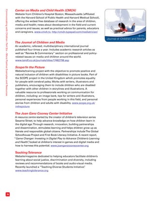 Journal of Children and Media 
www.tandf.co.uk/journals/jocam 
Communicating with Children: Part Six – More Positive Examples and Resources 74 
Center on Media and Child Health (CMCH) 
Website from Children’s Hospital Boston, Massachusetts (affiliated 
with the Harvard School of Public Health and Harvard Medical School), 
offering the widest free database of research in the area of children, 
media and health; news about development in the field and current 
concerns and issues; as well as practical advice for parents, educators 
and caregivers. www.cmch.tv, http://cmch.typepad.com/mediatrician/ 
The Journal of Children and Media 
An academic, refereed, multidisciplinary international journal 
published four times a year. Includes academic research articles as 
well as “Review  Commentary” section on professional and policy-related 
issues on media and children around the world. 
www.tandf.co.uk/journals/titles/17482798.asp 
Scope/In the Picture 
Website/training project with the objective to promote positive and 
natural inclusion of children with disabilities in picture books. Part of 
the SCOPE project in the United Kingdom which promotes equality 
for people with cerebral palsy. Works with writers, illustrators and 
publishers, encouraging them to include children who are disabled 
together with other children in storylines and illustrations. A 
valuable resource to professionals working on communication for 
children, including: an image bank, tips for writers and illustrators, 
personal experiences from people working in this field, and personal 
stories from children and adults with disability. www.scope.org.uk/ 
inthepicture 
The Joan Ganz Cooney Center Initiative 
A resource centre started by the creator of children’s television series 
Sesame Street, to help advance knowledge on how children learn in 
the digital age. Through research, innovation, building partnerships 
and dissemination, stimulates learning and helps children grow up as 
literate and responsible global citizens. Partnerships include The Global 
Schoolhouse Project and First Book Literacy Initiative. A recent report, 
“Game Changer: Investing in Digital Play to Advance Children’s Learning 
and Health”, looked at children’s interest in games and digital media and 
how to harness this potential. www.joanganzcooneycenter.org 
Teaching Tolerance 
Website/magazine dedicated to helping educators facilitate children’s 
learning about social justice, discrimination and diversity, including 
reviews and recommendations of books and audio-visual media. 
Recently launched a “Teaching Diverse Students Initiative”. 
www.teachingtolerance.org 
 