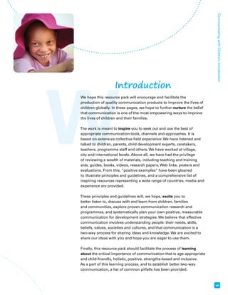 W Communicating with Children: Introduction 
vii 
Introduction 
We hope this resource pack will encourage and facilitate the 
production of quality communication products to improve the lives of 
children globally. In these pages, we hope to further nurture the belief 
that communication is one of the most empowering ways to improve 
the lives of children and their families. 
The work is meant to inspire you to seek out and use the best of 
appropriate communication tools, channels and approaches. It is 
based on extensive collective field experience: We have listened and 
talked to children, parents, child development experts, caretakers, 
teachers, programme staff and others. We have worked at village, 
city and international levels. Above all, we have had the privilege 
of reviewing a wealth of materials, including teaching and training 
aids, guides, books, videos, research papers, Web links, posters and 
evaluations. From this, “positive examples” have been gleaned 
to illustrate principles and guidelines, and a comprehensive list of 
inspiring resources representing a wide range of countries, media and 
experience are provided. 
These principles and guidelines will, we hope, excite you to 
better listen to, discuss with and learn from children, families 
and communities, explore proven communication research and 
programmes, and systematically plan your own positive, measurable 
communication for development strategies. We believe that effective 
communication involves understanding people: their needs, skills, 
beliefs, values, societies and cultures, and that communication is a 
two-way process for sharing ideas and knowledge. We are excited to 
share our ideas with you and hope you are eager to use them. 
Finally, this resource pack should facilitate the process of learning 
about the critical importance of communication that is age-appropriate 
and child-friendly, holistic, positive, strengths-based and inclusive. 
As a part of this learning process, and to establish better two-way 
communication, a list of common pitfalls has been provided. 
 