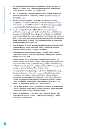 76 Communicating with Children: Endnotes 
7. See sources in endnote 1 and also, for example Asamen, J.K., Ellis, M.L., 
 Berry, G.L. (Eds.) (2008). The Sage handbook of child development, 
multiculturalism, and media. Los Angeles: Sage. 
8. See The International Clearinghouse on Children, Youth  Media at the 
Nordicom, University of Gothenburg, Sweden. www.nordicom.gu.se/ 
clearinghouse.php 
9. See, for example, Brazelton, T. Berry, M.D.  Greenspan, Stanley, I., 
M.D. (2000). The Irreducible Needs of Children: What Every Child Must 
Have to Grow, Learn and Flourish, Perseus Publishing; www.unicef.org/ 
earlychildhood/files/FINAL_Prog_Comm_for_ECD_Nov06.pdf. 
10. See, for example, Arnett, J.J. (2010). Adolescence and emerging 
adulthood: A cultural approach. NJ: Prentice Hall, Berk, L.E. (2003). Child 
development. NY: Allyn  Bacon; Casper, V. and Theilheimer, R. (2009). 
Early Childhood Education: Learning Together. NY: McGraw-Hill; Korczak, J. 
(2007). Loving every child: Wisdom for parents. Chapel Hill, NC: Algonquin 
Books. Trawick-Smith, J. (2006). Early child development: A multicultural 
perspective. Pearson Education, Inc. 
11. Witte, K.  Allen, M. (2000). A meta-analysis of fear appeals: Implications 
for effective public health campaigns. Health Education  Behavior 
(formerly Health Education Quarterly), 27, 608-632. 
12. Sisimpur’s Reach and Educational Impact: Evidence from a National 
Longitudinal Survey of a Sesame Street Project in Bangladesh. Sesame 
Workshop February 2009. 
13. Sesame Street ® and its international coproductions (Sisumpur and 
Takalani Sesame), associated characters, trademarks and design elements 
are owned and licensed by Sesame Workshop. ©2011 Sesame Workshop. 
All Rights Reserved. Children’s Live Action Films and Animations provided 
courtesy of Sesame Workshop (New York, New York). 
14. Connolly, P., Fitzpatrick, S., Gallagher, T.,  Harris, P. (2006). Addressing 
diversity and inclusion in the early years in conflict-affected societies: 
a case study of the Media Initiative for Children—Northern Ireland. 
International Journal of Early Years Education, 14(3), 263–278; Connolly, 
P. (2009) Developing Programmes to Promote Ethnic Diversity in Early 
Childhood: Lessons from Northern Ireland. Working Paper No. 52. The 
Hague, The Netherlands: Bernard van Leer Foundation. 
15. Eakin, A. and Connolly, P. (2011). A Formative Evaluation of the Animated 
Children’s Television Series Magic Journey, Kyrgyzstan, Belfast: Centre for 
Effective Education, Queen’s University, Belfast. 
16. Acharya, S.; Bhargava, V. (2004). First Steps…Maldives: A Giant Leap 
for Mankind! Evaluation of the ECCD Multi-media Campaign. UNICEF, 
Government of the Maldives. 
 