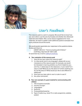 T 
Communicating with Children: User’s Feedback 
77 
User’s Feedback 
This resource pack is a work in progress. We would like to know how 
you were able to use this set of principles and whether the referenced 
materials were helpful. Also, as we receive suggestions for more 
materials, we hope to update it with additional positive examples from 
work produced around the world. 
We would greatly appreciate your responses to the questions below. 
Kindly send them to: 
UNICEF C4D Unit / “Communicating with Children” 
3 UN Plaza, New York NY 10017, USA 
Or send them by e-mail to c4dhq@unicef.org. 
A. Your evaluation of this resource pack 
1. How did you learn about this resource pack? 
2. In a few words (and in any language!), please tell us your 
impressions of the resource pack. For example, we would 
be interested in learning whether you find it helpful to you, 
and if so, in what ways (in the classroom, in your work)? Is it 
easy to read? What do you like about it? Is there anything you 
do not like about it? What would you like to see different or 
additional? 
3. How have you been able to use it or plan to use it? 
4. Any other comments? 
B. Your own example of a good material for communicating with 
children 
1. Title of positive example: 
2. Country of origin: 
3. Language(s): 
4. Author(s): 
5. Produced/distributed by: 
6. Type of media (e.g., book, TV or radio programme, website, 
poster): 
 