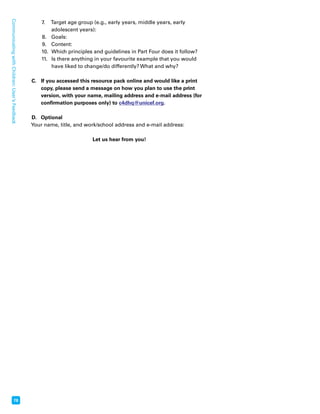 78 Communicating with Children: User’s Feedback 
7. Target age group (e.g., early years, middle years, early 
adolescent years): 
8. Goals: 
9. Content: 
10. Which principles and guidelines in Part Four does it follow? 
11. Is there anything in your favourite example that you would 
have liked to change/do differently? What and why? 
C. If you accessed this resource pack online and would like a print 
copy, please send a message on how you plan to use the print 
version, with your name, mailing address and e-mail address (for 
confirmation purposes only) to c4dhq@unicef.org. 
D. Optional 
Your name, title, and work/school address and e-mail address: 
Let us hear from you! 
 