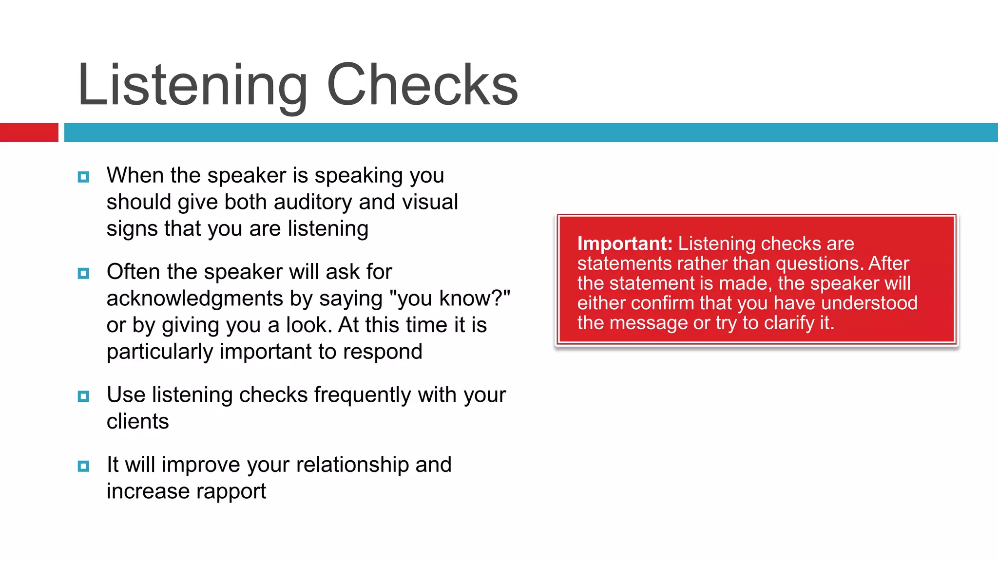 Ask Frequent Relevant QuestionsGood communication is a very simple process where you listen carefully to the content and then ask questions that seek clarification, verification, motivation or specificity.Clarification - Those you ask when there seem to be inconsistencies or when you are not sure you understand what the person is trying to say. Clarifying questions reduce the amount of ambiguityVerification - Questions you ask to verify that the information has been correctly received. Always verify that conclusion from the speaker's point of view before you assume your deduction is obviously correctMotivation - Help you understand the reasons why people act and they give you insight into how they are likely to behave in the futureSpecificity - People tend to speak in generalities. They assume you will get the whole idea if they give you the general idea. Ask them to be more specific.