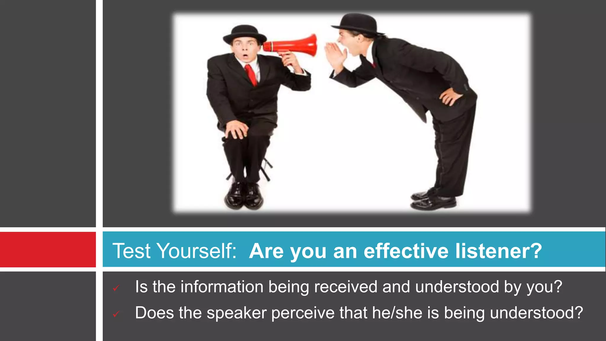 Benefits of Good ListeningAlways take full responsibility of your communication with customer.Accurate Listening - Allows for an accurate exchange of information which is critical for you to serve the client properlyReduced Misunderstandings - Helps eliminate misunderstandings, increasing client satisfaction with your services and enhancing their perception of your competenceIncreased Rapport - Improves trust and rapport and maximizes the probability of getting referrals in the future. Clients feel you understand them, it creates greater trustDifferentiation - Since most people are poor listeners, good listening skills will make you stand above the crowd