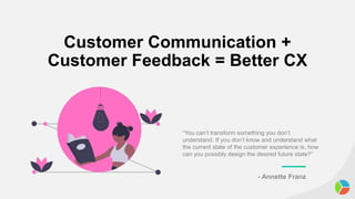 Customer Communication +
Customer Feedback = Better CX
“You can’t transform something you don’t
understand. If you don’t know and understand what
the current state of the customer experience is, how
can you possibly design the desired future state?”
- Annette Franz
 