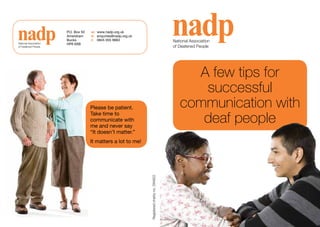 P.O. Box 50   w:	 www.nadp.org.uk
                        Amersham      e:	 enquiries@nadp.org.uk
                        Bucks         t:	 0845 055 9663                                           National	Association	
National	Association	   HP6 6XB
of	Deafened	People                                                                                of	Deafened	People




                                                                                                       A few tips for
                                                                                                        successful
                                      Please be patient.                                             communication with
                                      Take time to
                                      communicate with
                                      me and never say
                                                                                                        deaf people
                                      “It doesn’t matter.”
                                      It matters a lot to me!

                                                                  Registered	charity	no.	294922
 