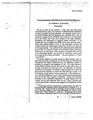 ~~:...;.;.~ 
... 
UNCLASSIFIED 
Communication_with Extraterrestrial Intelligence' 
U~ified .. ··· . ; ......- 
BY LAMBROS D. cALi:.IMAHOS 
We are not alone in the universe. A few years ago, this notion ­seemed 
farfetched; today, the .existence of nttaterrestrial intelligence 
is taken for granted by most scientists. Sir Bernard Lovell, one of 
the world's leading radio astronomers, has calculated that, even al­lowing 
for a margin of error of 5000%, there must be in our own galaxy 
about 100 million stars which have planetsofthe right .chemistry, 
dimensions, and temperature to support organic evolution. If we 
consider thatour own galaXy, the Milky Way, is but one of at least a 
billion other galaxies similar to ours in the observable universe, the 
number of stars that could support some form of life is, to reach for 
a word, astronomical. As to advanced (by miserable earth standards> 
forms of life, Dr. Frank D. Drake of the National Radio Astronomy 
Observatory at Green Bank, West Virginia, has stated that, putting 
all our knowledge together, the number of civilizations which could 
have arisen by now is about one billion. The next question is, "Where 
is everybody?" 
The nearest neighbor to our solar system is Alpha Centauri, only 4.3 
light years away; but, according to Dr. Su-Shu Huang of the National 
- Aeronautics and Space Administration, its planetary system is 
probably too young for the emergence of life. Two other heavenly 
friends, Epsilon Eridani and Tau Ceti, about 11 light years away, are 
stronger contenders for harboring life. ~~vertheless, if superior 
civilizations are abundant, the nearest would probably be at least 100 
light years away; therefore, it would take 200 years for a reply to be 
forthcoming, a small matter of seven generations. This should, how­ever, 
make little differenceto us, in view of the enonnous potential gain 
from our contact with a superior civilization.' Unless we're terribly 
conceited (a very unscientific demeanor), we must assume that the 
"others" are far more advanced than we are: Even a.50-year gap 
would be tremendous; a 500=year gap.staggers the imagination, and as _ 
I The substance oC this article was p~nted at a panel discussion of the same tide 
during the 1205 IEEE Conference on ~h1itary Electronics held in Washington, D. C., on 
23 ~te::lber 1965. :&!sides the ~uthor as cryptologist, the other memb!rs of the panel 
were Dr. Paul Garvin, linlUist; Dr.John C. Lilly. delpbinolocWt; Dr. Wilaam O. na..-is: 
• . ph)"Sic:ist; aDd Fr. FrancisJ. Heyden, S. J., astronomer, .. The mo9t:rat9r...-as Dr. Harold 
Wooster. Director of Information Servicesof the Air Force Offic:e of Scientific Research. . - . . 
.~ . 
". 0:' ".•. ....... -'. '" .: .. ".-.- . 
 