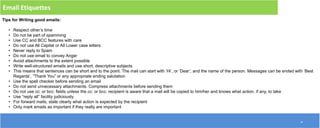 10
Email Etiquettes
Tips for Writing good emails:
• Respect other’s time
• Do not be part of spamming
• Use CC and BCC features with care
• Do not use All Capital or All Lower case letters
• Never reply to Spam
• Do not use email to convey Anger
• Avoid attachments to the extent possible
• Write well-structured emails and use short, descriptive subjects
• This means that sentences can be short and to the point. The mail can start with ‘Hi’, or ‘Dear’, and the name of the person. Messages can be ended with ‘Best
Regards’, “Thank You” or any appropriate ending salutation
• Use the spell checker before sending an email
• Do not send unnecessary attachments. Compress attachments before sending them
• Do not use cc: or bcc: fields unless the cc: or bcc: recipient is aware that a mail will be copied to him/her and knows what action, if any, to take
• Use “reply all” facility judiciously
• For forward mails, state clearly what action is expected by the recipient
• Only mark emails as important if they really are important
 