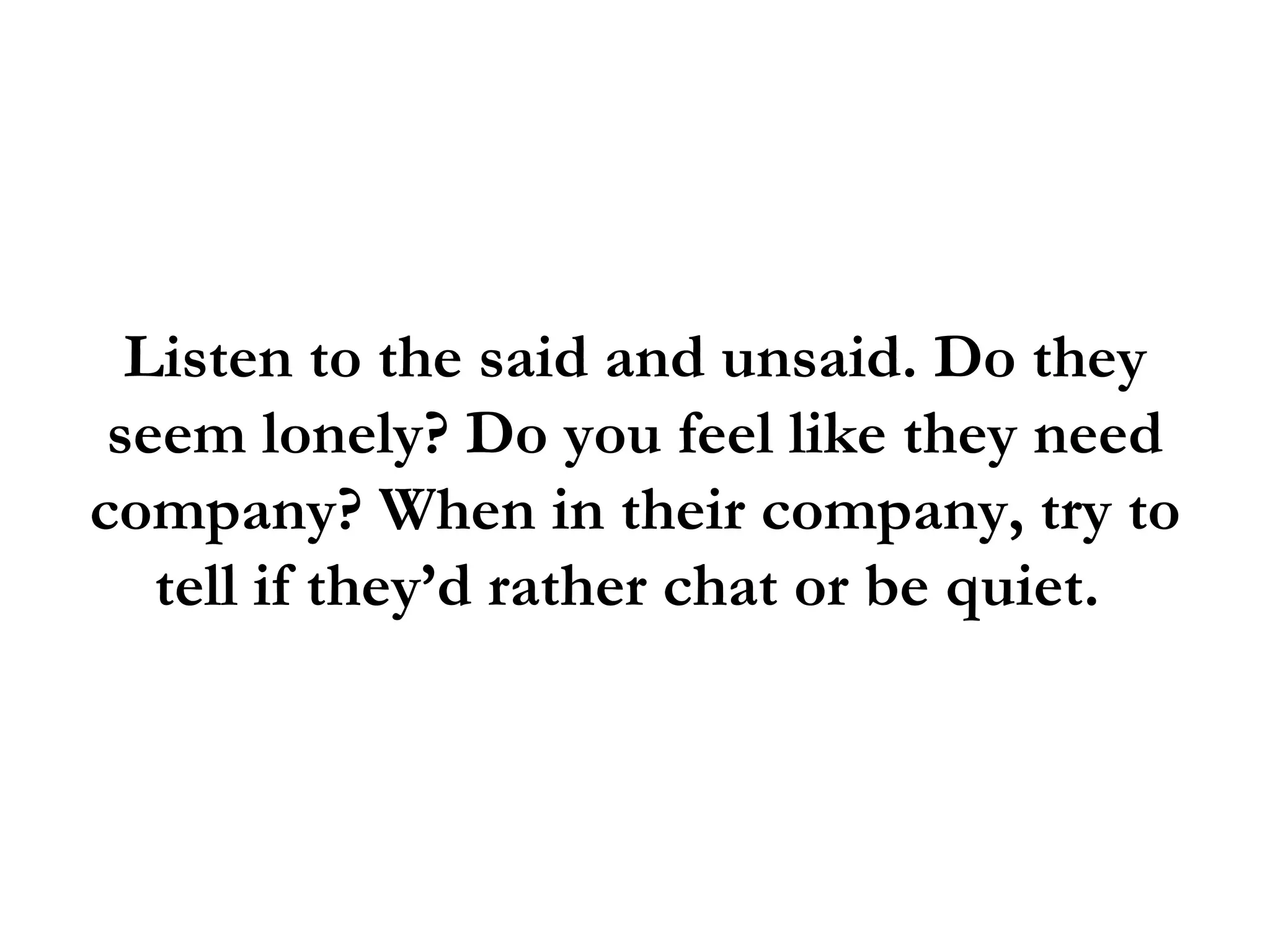 Listen to the said and unsaid. Do they
 seem lonely? Do you feel like they need
company? When in their company, try to
   tell if they’d rather chat or be quiet.
 