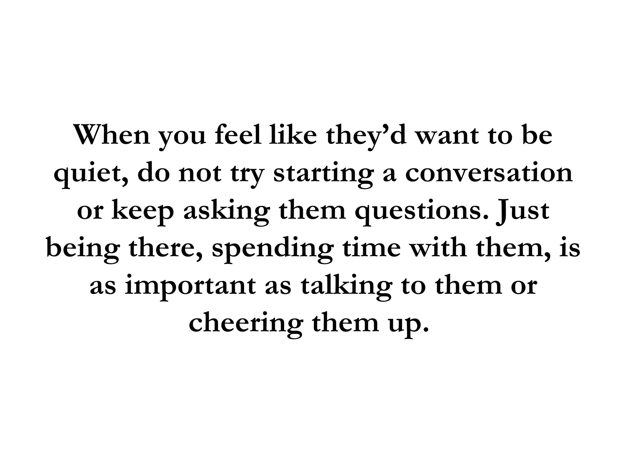 When you feel like they’d want to be
quiet, do not try starting a conversation
  or keep asking them questions. Just
being there, spending time with them, is
   as important as talking to them or
           cheering them up.
 