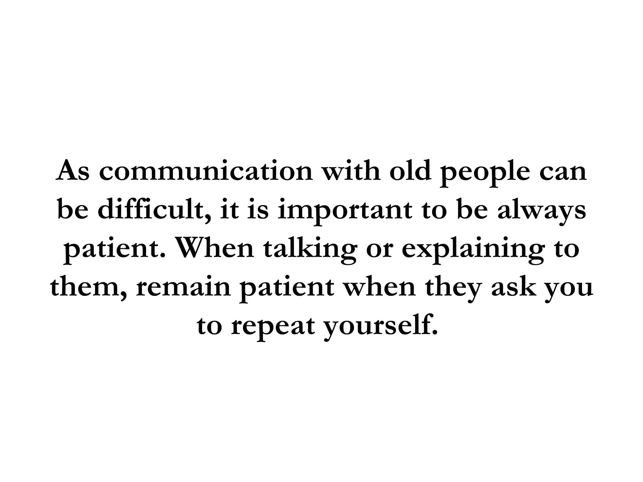 As communication with old people can
 be difficult, it is important to be always
 patient. When talking or explaining to
them, remain patient when they ask you
            to repeat yourself.
 
