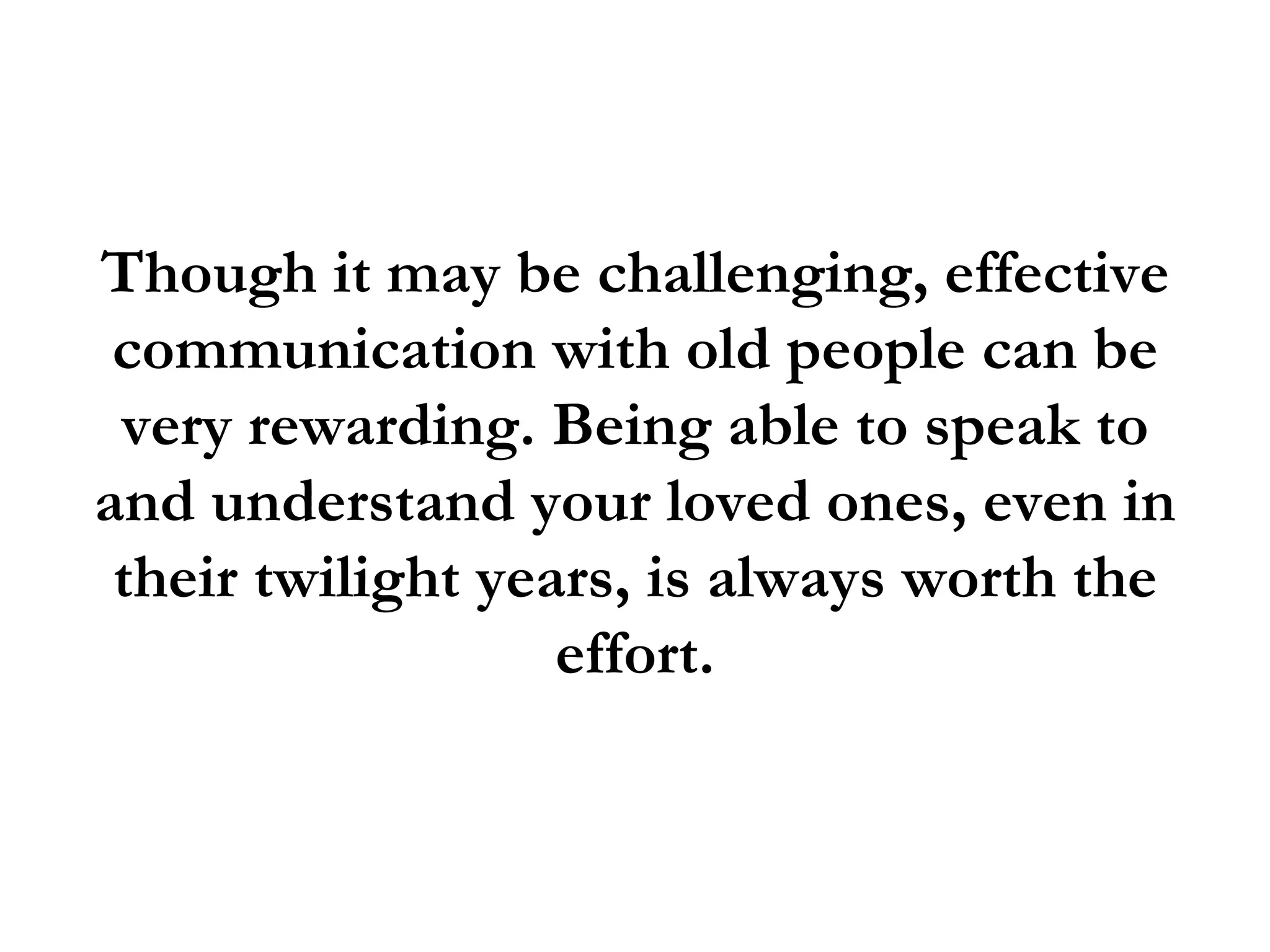 Though it may be challenging, effective
 communication with old people can be
 very rewarding. Being able to speak to
and understand your loved ones, even in
 their twilight years, is always worth the
                   effort.
 