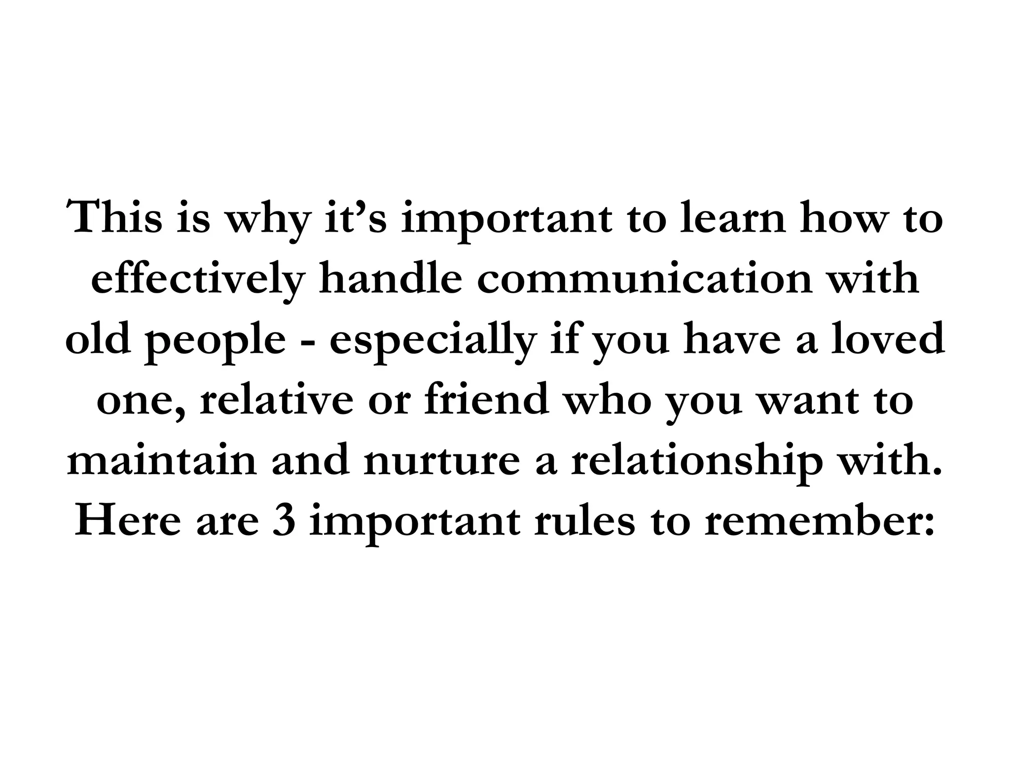 This is why it’s important to learn how to
 effectively handle communication with
old people - especially if you have a loved
 one, relative or friend who you want to
maintain and nurture a relationship with.
Here are 3 important rules to remember:
 