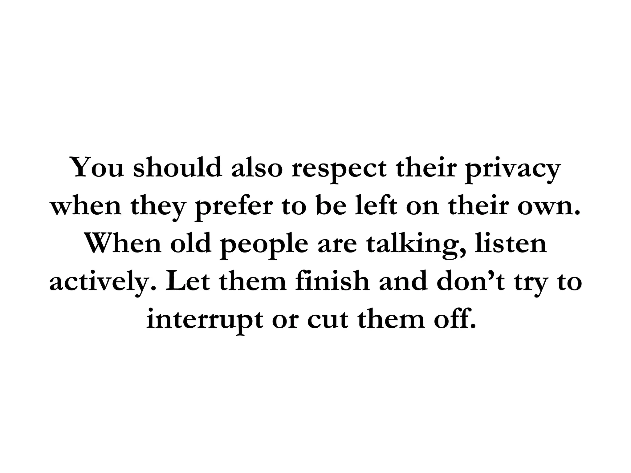 You should also respect their privacy
when they prefer to be left on their own.
   When old people are talking, listen
actively. Let them finish and don’t try to
        interrupt or cut them off.
 