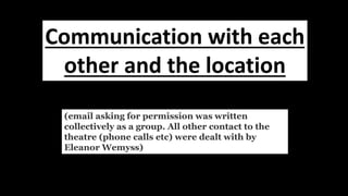 (email asking for permission was written
collectively as a group. All other contact to the
theatre (phone calls etc) were dealt with by
Eleanor Wemyss)
Communication with each
other and the location
 