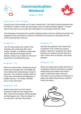 Construct your communication as if it were a shared story. You'll build a shared experience with
the listener or reader in which you go through a series of states and ideas together. You don't
have to tell a story: you can make your presentation or conversation work like a story.
The advantage of using these five narrative stepping stones is that you will build connection and
engagement and you’ll help your listeners remember the key pieces of information that will
anchor what they learn from you.
Communication
Workout
A u g u s t 2 0 2 1
C o n n e c t t h e S t e p s
A u g u s t 1 A u g u s t 8
A u g u s t 1 5
A u g u s t 2 2
A u g u s t 2 9
Your first step needs to be rooted in time
and place and a state that offers more
energy, strength, or confidence. Beginnings
need to interrupt the thoughts that are
already running in your audience’s head and
direct them to something they want.
Now take the audience to the reason they
are blocked. This is where you reveal a
problem, obstacle or weakness that stands
between your audience and the thing they
want. If there were no obstacle, they would
already it.
When you communicate, introducing a bump
makes your message more memorable and
more realistic than simply laying out steps in
a process. Your audience changes states as
if they were encountering and adapting to a
problem with you. This makes it feel like
you're on the same team.
Stories are always about states (like focus or
competence) and the connections to people,
relationships and situations that make it
easier to hold those states. Wire your
information more securely by connecting it to
states and relationships that your audience
knows and values.
Stories must come to an end, but the
characters inside them live happily ever
after. Good communications end by pointing
to what happens next. They are always "to
be continued" in the life of the listener.
 