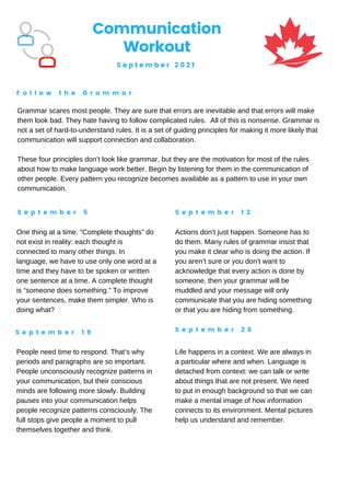 Communication
Workout
S e p t e m b e r 2 0 2 1
F o l l o w t h e G r a m m a r
S e p t e m b e r 5 S e p t e m b e r 1 2
S e p t e m b e r 1 9 S e p t e m b e r 2 6
Grammar scares most people. They are sure that errors are inevitable and that errors will make
them look bad. They hate having to follow complicated rules. All of this is nonsense. Grammar is
not a set of hard-to-understand rules. It is a set of guiding principles for making it more likely that
communication will support connection and collaboration.
These four principles don’t look like grammar, but they are the motivation for most of the rules
about how to make language work better. Begin by listening for them in the communication of
other people. Every pattern you recognize becomes available as a pattern to use in your own
communication.
One thing at a time. “Complete thoughts” do
not exist in reality: each thought is
connected to many other things. In
language, we have to use only one word at a
time and they have to be spoken or written
one sentence at a time. A complete thought
is “someone does something.” To improve
your sentences, make them simpler. Who is
doing what?
Actions don’t just happen. Someone has to
do them. Many rules of grammar insist that
you make it clear who is doing the action. If
you aren’t sure or you don’t want to
acknowledge that every action is done by
someone, then your grammar will be
muddled and your message will only
communicate that you are hiding something
or that you are hiding from something.
People need time to respond. That’s why
periods and paragraphs are so important.
People unconsciously recognize patterns in
your communication, but their conscious
minds are following more slowly. Building
pauses into your communication helps
people recognize patterns consciously. The
full stops give people a moment to pull
themselves together and think.
Life happens in a context. We are always in
a particular where and when. Language is
detached from context: we can talk or write
about things that are not present. We need
to put in enough background so that we can
make a mental image of how information
connects to its environment. Mental pictures
help us understand and remember.
 