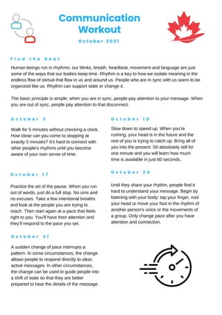 Human beings run in rhythms: our blinks, breath, heartbeat, movement and language are just
some of the ways that our bodies keep time. Rhythm is a key to how we isolate meaning in the
endless flow of stimuli that flow in us and around us. People who are in sync with us seem to be
organized like us. Rhythm can support state or change it.
The basic principle is simple: when you are in sync, people pay attention to your message. When
you are out of sync, people pay attention to that disconnect.
Communication
Workout
O c t o b e r 2 0 2 1
F i n d t h e B e a t
O c t o b e r 3 O c t o b e r 1 0
O c t o b e r 1 7
O c t o b e r 2 4
O c t o b e r 3 1
Walk for 5 minutes without checking a clock.
How close can you come to stopping at
exactly 5 minutes? It's hard to connect with
other people's rhythms until you become
aware of your own sense of time.
Slow down to speed up. When you're
rushing, your head is in the future and the
rest of you is trying to catch up. Bring all of
you into the present. Sit absolutely still for
one minute and you will learn how much
time is available in just 60 seconds.
Practice the art of the pause. When you run
out of words, just do a full stop. No ums and
no excuses. Take a few intentional breaths
and look at the people you are trying to
reach. Then start again at a pace that feels
right to you. You’ll have their attention and
they’ll respond to the pace you set.
Until they share your rhythm, people find it
hard to understand your message. Begin by
listening with your body: tap your finger, nod
your head or move your foot in the rhythm of
another person's voice or the movements of
a group. Only change pace after you have
attention and connection.
A sudden change of pace interrupts a
pattern. In some circumstances, the change
allows people to respond directly to clear,
active messages. In other circumstances,
the change can be used to guide people into
a shift of state so that they are better
prepared to hear the details of the message.
 