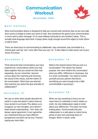 Communication
Workout
N o v e m b e r 2 0 2 1
M e e t H a l f w a y
N o v e m b e r 7 N o v e m b e r 1 4
N o v e m b e r 2 1 N o v e m b e r 2 8
Most communication advice is designed to help you connect with someone else so you can walk
them across a bridge to share your point of view. But sometimes the goal of your communication
is not to send a clear message. It’s to meet halfway and build on one another’s ideas. This is
actually what language does best: it keeps ideas rough enough around the edges to invite others
to add to them.
There are three keys to communicating to collaborate: stay connected; stay committed to a
shared goal; and say “yes” more often than you say “no.” It also helps to make active use of your
sense of humour.
Think about the best conversations you have
experienced, conversations where you had
ideas together that you would not have had
separately. As you remember, become
curious about the matching and mirroring,
the sound of the voices, and the rhythm of
the conversation. What have you learned
that surprises you about the give-and-take of
collaboration?
What is the shared reason that you are in a
conversation? The clearer the shared
purpose, the more resilient the conversation
when you differ. Difference is necessary, but
it is never comfortable. You need to remind
yourself and your partner that there's
something you want enough to be a little
uncomfortable in pursuing it.
We say no when other people describe the
world in a way that doesn’t match what we
have storied in our brains This allows us to
recognize our own thoughts, but it doesn’t
build shared understanding. “Yes” does not
always signal agreement: it can signal that
you understand that you have different
perspectives and both can be true. Practice
saying yes more often.
When we say something is funny we can
mean that it is unfamiliar or that it makes us
smile. Go into collaboration ready to smile
about your differences. This does not mean
making jokes. Communicate that your
collaboration is a safe place to notice funny
points of view and surprising twists of
thought. When in doubt, smile.
 