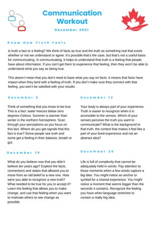 Communication
Workout
D e c e m b e r 2 0 2 1
K n o w H o w T r u t h F e e l s
D e c e m b e r 5 D e c e m b e r 1 2
D e c e m b e r 1 9 D e c e m b e r 2 6
Is truth a fact or a feeling? We think of facts as true and the truth as something real that exists
whether or not we understand or agree. It’s possible that’s the case, but that’s not a useful basis
for communicating. In communicating, it helps to understand that truth is a feeling that people
have about information. If you can’t get them to experience that feeling, then they won’t be able to
understand what you say as being true.
This doesn’t mean that you don’t need to base what you say on facts. It means that facts have
impact when they land with a feeling of truth. If you don’t make sure they connect with that
feeling, you won’t be satisfied with your results.
Think of something that you know to be true.
This is a fact: water freezes below zero
degrees Celsius. Summer is warmer than
winter in the northern hemisphere. Scan
through your perceptions as you focus on
this fact. Where do you get signals that this
fact is true? Some people see truth and
some get a feeling in their balance, breath or
gut.
Your body is always part of your experience.
Truth is easier to recognize when it is
accessible to the senses. Which of your
senses perceive the truth you want to
communicate? What is the background to
that truth, the context that makes it feel like a
part of your lived experience and not an
abstract idea?
What do you believe now that you didn’t
believe ten years ago? Explore the facts,
connections and states that allowed you to
move from an old belief to a new one. How
were you able to recognize a new truth?
What needed to be true for you to accept it?
Learn the feeling that allows you to make
change, and use that feeling when you want
to motivate others to see change as
possible.
Life is full of complexity that cannot be
adequately held in words. Pay attention to
those moments when a few words capture a
big idea. You might notice an anchor or
symbol for a shared experience. You might
notice a moment that seems bigger than the
seconds it contains. Recognize the feeling
you have when language stretches to
contain a really big idea.
 