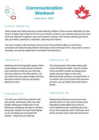 Communication
Workout
F e b r u a r y 2 0 2 1
L i s t e n I n t e n t l y
F e b r u a r y 7 F e b r u a r y 1 4
F e b r u a r y 2 1 F e b r u a r y 2 8
Some people call it deep listening or active listening. Neither of those names really tells you how
to do it. A better way to think of it is this: you must be so clear in your intention that you can move
all of your attention to getting in sync with a person or group. This includes allowing yourself to
pick up emotion, expression, motivation, reasoning and rhythms.
You can’t manage it all consciously, but your brain has evolved to allow you to intend a
connection and make the adjustments necessary so that connection forms. If you want to send a
message, you start by preparing the connection that will carry it.
Matching and mirroring builds rapport. Make
small changes in muscle tension, postures
and movement so that you are more like
what you observe in the other person. You
can notice how your state changes and they
will notice evidence that you are paying
attention to them.
The most powerful information about state
comes through the breath. If you’re at work,
mirror someone’s breath by picking up its
rhythm (tap your finger or your foot).
Mirroring breath directly is so powerful that it
is invasive. But if you’re home with someone
you love, you can safely share each other’s
breath.
You think you should show attention with
eye contact. Sometimes, that’s true. But
people making eye contact seem to be
looking for something, not open to all that is
being said. Instead, turn your head slightly,
so you are tilting your ear toward the
speaker. They’ll see you listening.
Repeat back phrasing someone just said,
word-for-word, as if you want to know more.
Repeating exactly allows you to pay as
much attention to how something was said
as you do to what was said. You’ll hear more
words and pick up the state that drives them.
 