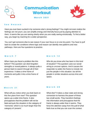 Communication
Workout
M a r c h 2 0 2 1
S e e R e a s o n
M a r c h 7 M a r c h 1 4
M a r c h 2 1 M a r c h 2 8
Have you ever been sucked in by someone else’s strong feelings? You might not even realize the
feelings are not yours: you can amplify energy and intensify focus just by paying attention to
them. It seems like you are seeing clearly when you are really seeing emotionally. To find a better
way, you begin by reaching for a wider perspective.
You can’t get someone else to see reason if your own focus is on one tiny point. You have to pull
back to create the conditions where logic and reason can identify new patterns and new
pathways. Here are four questions to practice.
When have you faced a problem like this
before? This question can elicit forgotten
strengths or reveal patterns. It always pulls a
person back to search through all of their
experience. It takes a time frame of
moments and pulls it into a time frame of
years.
Who do you know who has been in this kind
of situation? This question uses our social
wiring to uncover options. And it causes the
responder to widen the frame to include not
just the people in this situation, but all the
people in similar situations across time and
space.
What will you notice when you look back on
this five years from now? This question
opens up a wider time frame. It also
presupposes that the problem will not be
fatal and puts the situation in the category of
‘memories’ which is so much larger than the
category of ‘present.’
What else? It takes a clear state and strong
connection to harness the power of these
two small words. They transform feelings
into information and presuppose that the
frame is always wider than it seems. They
force the attention away from the pull of what
feels true so that you can scan the context.
 