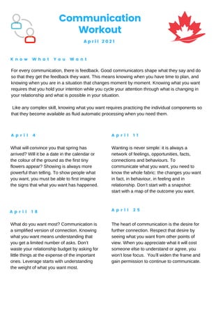Communication
Workout
A p r i l 2 0 2 1
K n o w W h a t Y o u W a n t
A p r i l 4 A p r i l 1 1
A p r i l 1 8 A p r i l 2 5
For every communication, there is feedback. Good communicators shape what they say and do
so that they get the feedback they want. This means knowing when you have time to plan, and
knowing when you are in a situation that changes moment by moment. Knowing what you want
requires that you hold your intention while you cycle your attention through what is changing in
your relationship and what is possible in your situation.
Like any complex skill, knowing what you want requires practicing the individual components so
that they become available as fluid automatic processing when you need them.
What will convince you that spring has
arrived? Will it be a date in the calendar or
the colour of the ground as the first tiny
flowers appear? Showing is always more
powerful than telling. To show people what
you want, you must be able to first imagine
the signs that what you want has happened.
Wanting is never simple: it is always a
network of feelings, opportunities, facts,
connections and behaviours. To
communicate what you want, you need to
know the whole fabric: the changes you want
in fact, in behaviour, in feeling and in
relationship. Don’t start with a snapshot:
start with a map of the outcome you want.
What do you want most? Communication is
a simplified version of connection. Knowing
what you want means understanding that
you get a limited number of asks. Don’t
waste your relationship budget by asking for
little things at the expense of the important
ones. Leverage starts with understanding
the weight of what you want most.
The heart of communication is the desire for
further connection. Respect that desire by
seeing what you want from other points of
view. When you appreciate what it will cost
someone else to understand or agree, you
won’t lose focus. You’ll widen the frame and
gain permission to continue to communicate.
 
