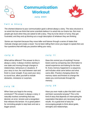 Communication
Workout
J u l y 2 0 2 1
T e l l a S t o r y
J u l y 4 J u l y 1 1
J u l y 1 8 J u l y 2 5
The shortest distance to your communication goal is almost always a story. The story structure is
so wired into how we think that some scientists believe it is wired into our brains too. But most
people get stuck when they are asked to tell a story. They try to be clever or funny; they get
frustrated; and they end up blurting out a rough description of whatever they are thinking.
Stories are important because they move teller and listener through a series of states that
motivate change and create a result. You’ve been telling them since you began to speak.Here are
four questions that will help you practice telling your story.
What will be different? The answer to this is
always a story: it always involves starting in
one state and moving through changes in
relationships, behaviours or situations. If
your story is true, the road between start and
finish is never straight. If you want your story
to sound true, allow yourself to include
obstacles, resistance or surprises.
Does this remind you of anything? Human
brains work by comparing new information to
stored experience and looking for the best
fit. Every memory happened in a sequence,
and includes what came before and what
came after. Practice changing where the
memory starts and finishes to change the
states you communicate through the
memory.
When have you leapt to the wrong
conclusion? The answer is always a story: it
naturally involves something that was
desired, an error, tension and a recognition
that releases the tension. It's a great pattern
for reminding people to step back and see a
bigger picture.
Have you ever made a plan that didn't work
and been successful anyway? This is the
kind of story that depends on interrupting the
expectation that plans are necessary to get
results. It's a great kind of story for
encouraging people to think about goals,
strengths and relationships.
 