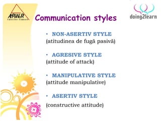 Communication styles NON-ASERTIV STYLE (atitudinea de fugă pasivă)   AGRESIVE STYLE (attitude of attack)  MANIPULATIVE STYLE   ( attitude manipulative )  ASERTIV STYLE (constructive attitude)   