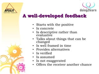 A well-developed feedback Start s  with the positive Is  concrete Is descriptive rather than evaluative Talks about things that can be changed Is well framed in time Provides alternative s I s verified I s assumed I s not exaggerated O ffers  the r eceiver another chance 