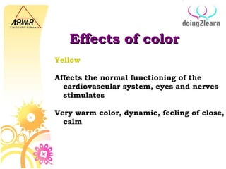 Effects of color Yellow   Affects the normal functioning of the cardiovascular system, eyes and nerves stimulates Very warm color, dynamic, feeling of close, calm 