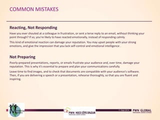 COMMON MISTAKES
Reacting, Not Responding
Have you ever shouted at a colleague in frustration, or sent a terse reply to an email, without thinking your
point through? If so, you're likely to have reacted emotionally, instead of responding calmly.
This kind of emotional reaction can damage your reputation. You may upset people with your strong
emotions, and give the impression that you lack self-control and emotional intelligence .
Not Preparing
Poorly-prepared presentations, reports, or emails frustrate your audience and, over time, damage your
reputation. This is why it's essential to prepare and plan your communications carefully.
Leave time to find images, and to check that documents are compatible with your audience's software.
Then, if you are delivering a speech or a presentation, rehearse thoroughly, so that you are fluent and
inspiring.
11 Sept 2014
 