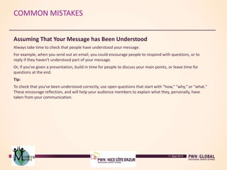 COMMON MISTAKES
Assuming That Your Message has Been Understood
Always take time to check that people have understood your message.
For example, when you send out an email, you could encourage people to respond with questions, or to
reply if they haven't understood part of your message.
Or, if you've given a presentation, build in time for people to discuss your main points, or leave time for
questions at the end.
Tip:
To check that you've been understood correctly, use open questions that start with "how," "why," or "what."
These encourage reflection, and will help your audience members to explain what they, personally, have
taken from your communication.
11 Sept 2014
 