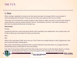 THE 7 C’S
1. Clear
When writing or speaking to someone, be clear about your goal or message. What is your purpose in
communicating with this person? If you're not sure, then your audience won't be sure either.
To be clear, try to minimize the number of ideas in each sentence. Make sure that it's easy for your reader to
understand your meaning. People shouldn't have to "read between the lines" and make assumptions on
their own to understand what you're trying to say.
Bad Example
Hi John,
I wanted to write you a quick note about Daniel, who's working in your department. He's a great asset, and
I'd like to talk to you more about him when you have time.
Best,
Skip
What is this email about? Well, we're not sure. First, if there are multiple Daniels in John's department, John
won't know who Skip is talking about.
Next, what is Daniel doing, specifically, that's so great? We don't know that either. It's so vague that John
will definitely have to write back for more information.
Last, what is the purpose of this email? Does Skip simply want to have an idle chat about Daniel, or is there
some more specific goal here? There's no sense of purpose to this message, so it's a bit confusing.
11 Sept 2014
 