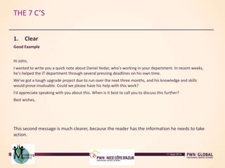 THE 7 C’S
1. Clear
Good Example
Hi John,
I wanted to write you a quick note about Daniel Kedar, who's working in your department. In recent weeks,
he's helped the IT department through several pressing deadlines on his own time.
We've got a tough upgrade project due to run over the next three months, and his knowledge and skills
would prove invaluable. Could we please have his help with this work?
I'd appreciate speaking with you about this. When is it best to call you to discuss this further?
Best wishes,
This second message is much clearer, because the reader has the information he needs to take
action.
11 Sept 2014
 