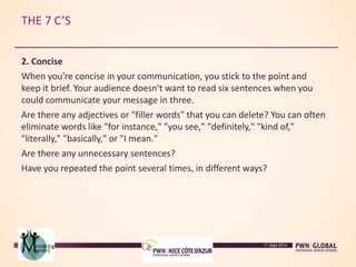 THE 7 C’S
2. Concise
When you're concise in your communication, you stick to the point and
keep it brief. Your audience doesn't want to read six sentences when you
could communicate your message in three.
Are there any adjectives or "filler words" that you can delete? You can often
eliminate words like "for instance," "you see," "definitely," "kind of,"
"literally," "basically," or "I mean."
Are there any unnecessary sentences?
Have you repeated the point several times, in different ways?
11 Sept 2014
 