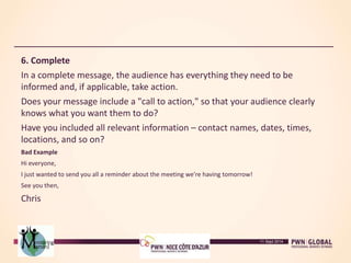 6. Complete
In a complete message, the audience has everything they need to be
informed and, if applicable, take action.
Does your message include a "call to action," so that your audience clearly
knows what you want them to do?
Have you included all relevant information – contact names, dates, times,
locations, and so on?
Bad Example
Hi everyone,
I just wanted to send you all a reminder about the meeting we're having tomorrow!
See you then,
Chris
11 Sept 2014
 