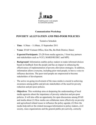 Communication Workshop

    POVERTY ALLEVIATION AND PRO-POOR POLICIES
                              Tentative Schedule

-   Time: 8.30am – 11.00am, 15 September 2011

-   Venue: IFAD Vietnam Office, Kim Ma, Ba Dinh District, Hanoi

-   Expected Participants: 25 (20 from media agencies, 5 from key partners
    and stakeholders such as VCCI, MARD/RUDEC and MPI)

-   Background: Information enables policy makers to make informed choices
    based on feedback from the people and has an impact in enhancing the
    effectiveness of implementation of poverty alleviation strategies. In addition,
    information allows everyone, including poor rural people, to have a voice to
    influence decisions. The poor rural people are empowered to become
    stakeholders of development.

-   The active on-going involvement of the mass media is crucial to achieving
    awareness among public and private stakeholders of the need for poverty
    reduction and pro-poor policies.

-   Objectives: This workshop aims at deepening the understanding of local
    media agencies about the importance of poverty reduction and pro-poor
    policies. It will also offer an opportunity for open discussions among IFAD
    and media about (1) How media can collaborate more effectively on poverty
    and agricultural related issues to influence the policy agenda; (2) How the
    media help deliver the related messages/information to policy-makers, civil
    society, mass organizations and the general public pro-actively, correctly
 