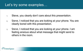 Benefits of Self-Disclosure / VulnerabilityLet’s try some examples…
1. Steve, you clearly don’t care about this presentation.
2. Steve, I noticed that you are looking at your phone. You are
clearly bored with this presentation.
3. Steve, I noticed that you are looking at your phone. I am
feeling anxious about what message that might send to
others in the room.
 
