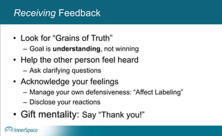 Benefits of Self-Disclosure / VulnerabilityReceiving Feedback
• Look for “Grains of Truth”
– Goal is understanding, not winning
• Help the other person feel heard
– Ask clarifying questions
• Acknowledge your feelings
– Manage your own defensiveness: “Affect Labeling”
– Disclose your reactions
• Gift mentality: Say “Thank you!”
 