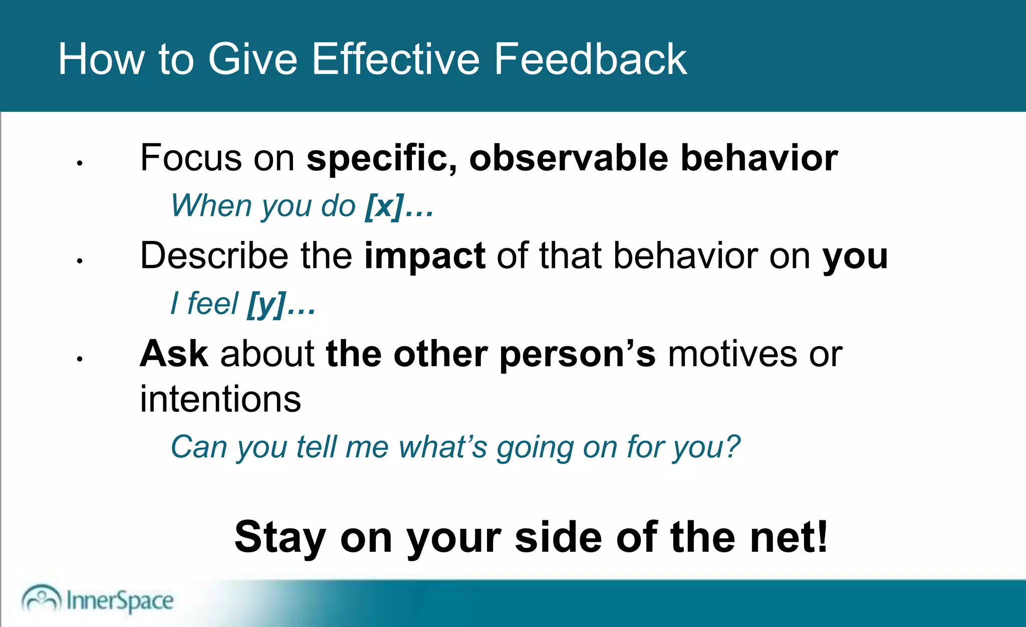 Benefits of Self-Disclosure / VulnerabilityHow to Give Effective Feedback
• Focus on specific, observable behavior
When you do [x]…
• Describe the impact of that behavior on you
I feel [y]…
• Ask about the other person’s motives or
intentions
Can you tell me what’s going on for you?
Stay on your side of the net!
 